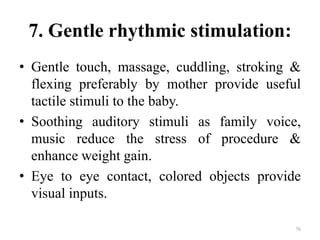 7. Gentle rhythmic stimulation:
• Gentle touch, massage, cuddling, stroking &
flexing preferably by mother provide useful
tactile stimuli to the baby.
• Soothing auditory stimuli as family voice,
music reduce the stress of procedure &
enhance weight gain.
• Eye to eye contact, colored objects provide
visual inputs.
76
 