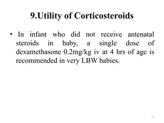 9.Utility of Corticosteroids
• In infant who did not receive antenatal
steroids in baby, a single dose of
dexamethasone 0.2mg/kg iv at 4 hrs of age is
recommended in very LBW babies.
77
 