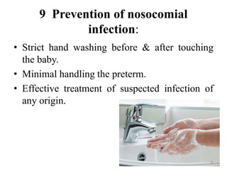 9 Prevention of nosocomial
infection:
• Strict hand washing before & after touching
the baby.
• Minimal handling the preterm.
• Effective treatment of suspected infection of
any origin.
78
 
