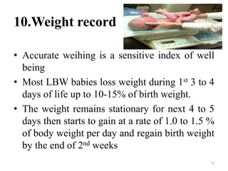 10.Weight record
• Accurate weihing is a sensitive index of well
being
• Most LBW babies loss weight during 1st 3 to 4
days of life up to 10-15% of birth weight.
• The weight remains stationary for next 4 to 5
days then starts to gain at a rate of 1.0 to 1.5 %
of body weight per day and regain birth weight
by the end of 2nd weeks
79
 