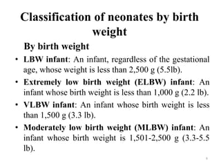 Classification of neonates by birth
weight
By birth weight
• LBW infant: An infant, regardless of the gestational
age, whose weight is less than 2,500 g (5.5lb).
• Extremely low birth weight (ELBW) infant: An
infant whose birth weight is less than 1,000 g (2.2 lb).
• VLBW infant: An infant whose birth weight is less
than 1,500 g (3.3 lb).
• Moderately low birth weight (MLBW) infant: An
infant whose birth weight is 1,501-2,500 g (3.3-5.5
lb).
8
 