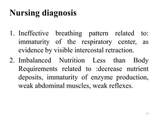 Nursing diagnosis
1. Ineffective breathing pattern related to:
immaturity of the respiratory center, as
evidence by visible intercostal retraction.
2. Imbalanced Nutrition Less than Body
Requirements related to :decrease nutrient
deposits, immaturity of enzyme production,
weak abdominal muscles, weak reflexes.
82
 