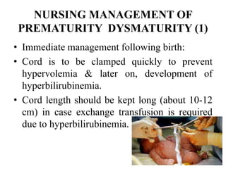 NURSING MANAGEMENT OF
PREMATURITY DYSMATURITY (1)
• Immediate management following birth:
• Cord is to be clamped quickly to prevent
hypervolemia & later on, development of
hyperbilirubinemia.
• Cord length should be kept long (about 10-12
cm) in case exchange transfusion is required
due to hyperbilirubinemia.
84
 