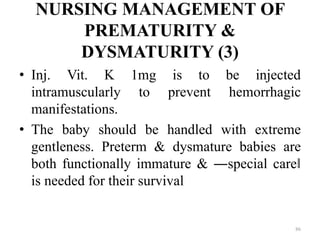 NURSING MANAGEMENT OF
PREMATURITY &
DYSMATURITY (3)
• Inj. Vit. K 1mg is to be injected
intramuscularly to prevent hemorrhagic
manifestations.
• The baby should be handled with extreme
gentleness. Preterm & dysmature babies are
both functionally immature & ―special care‖
is needed for their survival
86
 