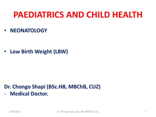 PAEDIATRICS AND CHILD HEALTH
• NEONATOLOGY
• Low Birth Weight (LBW)
Dr. Chongo Shapi (BSc.HB, MBChB, CUZ)
- Medical Doctor.
3/20/2022 Dr. Chongo Shapi, BSc.HB, MBChB, CUZ. 1
 