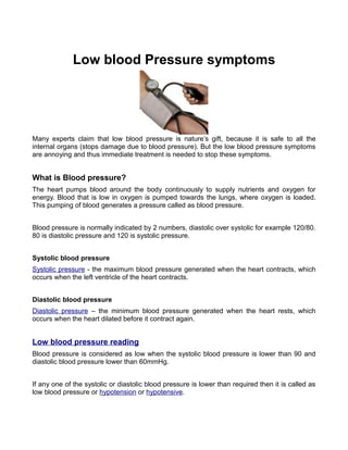 Low blood Pressure symptoms




Many experts claim that low blood pressure is nature’s gift, because it is safe to all the
internal organs (stops damage due to blood pressure). But the low blood pressure symptoms
are annoying and thus immediate treatment is needed to stop these symptoms.


What is Blood pressure?
The heart pumps blood around the body continuously to supply nutrients and oxygen for
energy. Blood that is low in oxygen is pumped towards the lungs, where oxygen is loaded.
This pumping of blood generates a pressure called as blood pressure.


Blood pressure is normally indicated by 2 numbers, diastolic over systolic for example 120/80.
80 is diastolic pressure and 120 is systolic pressure.


Systolic blood pressure
Systolic pressure - the maximum blood pressure generated when the heart contracts, which
occurs when the left ventricle of the heart contracts.


Diastolic blood pressure
Diastolic pressure – the minimum blood pressure generated when the heart rests, which
occurs when the heart dilated before it contract again.


Low blood pressure reading
Blood pressure is considered as low when the systolic blood pressure is lower than 90 and
diastolic blood pressure lower than 60mmHg.


If any one of the systolic or diastolic blood pressure is lower than required then it is called as
low blood pressure or hypotension or hypotensive.
 