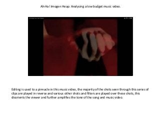 Ah-Ha! Imogen Heap: Analysing a low budget music video.
Editing is used to a pinnacle in this music video, the majority of the shots seen through this series of
clips are played in reverse and various other shots and filters are played over these shots, this
disorients the viewer and further amplifies the tone of the song and music video.
 