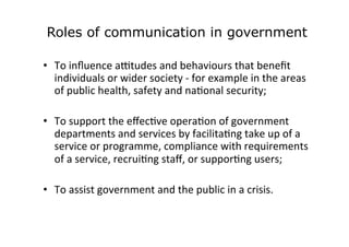 Roles of communication in government
	
  
•  To	
  inﬂuence	
  aFtudes	
  and	
  behaviours	
  that	
  beneﬁt	
  
individu...