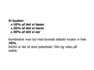 Vi husker:
 ● 10% af det vi læser
 ● 20% af det vi hører
 ● 30% af det vi ser

Kombinerer man lyd med levende billeder husker vi hele
70%.
Derfor er der et stort potentiale i film og video på
nettet.
 