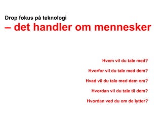 Drop fokus på teknologi

– det handler om mennesker

                                 Hvem vil du tale med?

                           Hvorfor vil du tale med dem?

                          Hvad vil du tale med dem om?

                            Hvordan vil du tale til dem?

                          Hvordan ved du om de lytter?
 