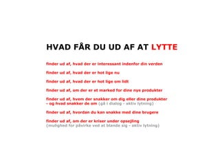 HVAD FÅR DU UD AF AT LYTTE

finder ud af, hvad der er interessant indenfor din verden

finder ud af, hvad der er hot lige nu

finder ud af, hvad der er hot lige om lidt

finder ud af, om der er et marked for dine nye produkter

finder ud af, hvem der snakker om dig eller dine produkter
- og hvad snakker de om (gå i dialog - aktiv lytning)

finder ud af, hvordan du kan snakke med dine brugere

finder ud af, om der er kriser under opsejling
(mulighed for påvirke ved at blande sig - aktiv lytning)
 
