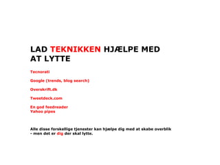 LAD TEKNIKKEN HJÆLPE MED
AT LYTTE
Tecnorati

Google (trends, blog search)

Overskrift.dk

Tweetdeck.com

En god feedreader
Yahoo pipes



Alle disse forskellige tjenester kan hjælpe dig med at skabe overblik
- men det er dig der skal lytte.
 