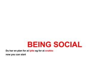 BEING SOCIAL
Du har en plan for at lytte og for at snakke
now you can start
 
