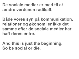 De sociale medier er med til at
ændre verdenen radikalt.

Både vores syn på kommunikation,
relationer og økonomi er ikke det
samme efter de sociale medier har
haft deres entre.

And this is just the beginning.
So be social or die.
 