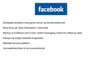 Genskabe kontakten med gamle venner og familiemedlemmer

Mere fokus på “dybe forbindelser” med andre

Mashup af funktioner som e-mail, instant messaging, check-ind, billed-og video

Kæmpe og hurtigt voksende brugerbase

Målrettet annonce platform

Venneaktivitet bliver til nyt annonceformat
 