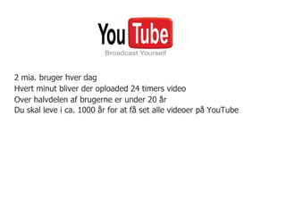 2 mia. bruger hver dag
Hvert minut bliver der oploaded 24 timers video
Over halvdelen af brugerne er under 20 år
Du skal leve i ca. 1000 år for at få set alle videoer på YouTube
 