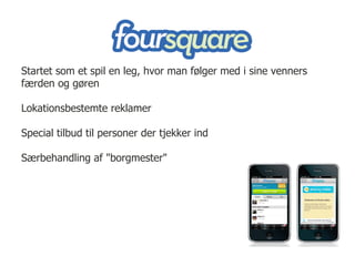 Startet som et spil en leg, hvor man følger med i sine venners
færden og gøren

Lokationsbestemte reklamer

Special tilbud til personer der tjekker ind

Særbehandling af "borgmester"
 