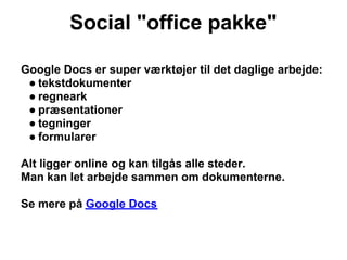 Social "office pakke"

Google Docs er super værktøjer til det daglige arbejde:
 ● tekstdokumenter
 ● regneark
 ● præsentationer
 ● tegninger
 ● formularer

Alt ligger online og kan tilgås alle steder.
Man kan let arbejde sammen om dokumenterne.

Se mere på Google Docs
 