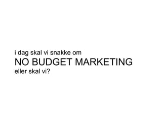 i dag skal vi snakke om
NO BUDGET MARKETING
eller skal vi?
 