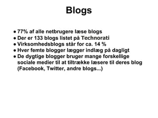 Blogs

● 77% af alle netbrugere læse blogs
● Der er 133 blogs listet på Technorati
● Virksomhedsblogs står for ca. 14 %
● Hver femte blogger lægger indlæg på dagligt
● De dygtige blogger bruger mange forskellige
  sociale medier til at tiltrække læsere til deres blog
  (Facebook, Twitter, andre blogs...)
 