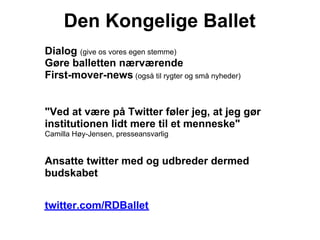 Den Kongelige Ballet
Dialog (give os vores egen stemme)
Gøre balletten nærværende
First-mover-news (også til rygter og små nyheder)


"Ved at være på Twitter føler jeg, at jeg gør
institutionen lidt mere til et menneske"
Camilla Høy-Jensen, presseansvarlig


Ansatte twitter med og udbreder dermed
budskabet


twitter.com/RDBallet
 