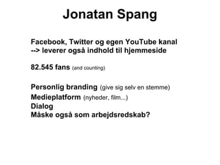 Jonatan Spang
Facebook, Twitter og egen YouTube kanal
--> leverer også indhold til hjemmeside

82.545 fans (and counting)

Personlig branding (give sig selv en stemme)
Medieplatform (nyheder, film...)
Dialog
Måske også som arbejdsredskab?
 