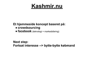 Kashmir.nu


Et hjemmeside koncept baseret på:
 ● crowdsourcing
 ● facebook (teknologi + markedsføring)


Next step:
Fortsat interesse --> bytte-bytte købmand
 