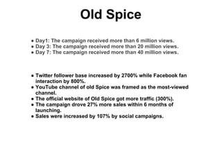 Old Spice
● Day1: The campaign received more than 6 million views.
● Day 3: The campaign received more than 20 million views.
● Day 7: The campaign received more than 40 million views.



● Twitter follower base increased by 2700% while Facebook fan
  interaction by 800%.
● YouTube channel of old Spice was framed as the most-viewed
  channel.
● The official website of Old Spice got more traffic (300%).
● The campaign drove 27% more sales within 6 months of
  launching.
● Sales were increased by 107% by social campaigns.
 