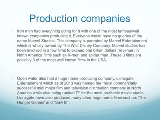 Production companies 
 Iron man had everything going for it with one of the most famous/well 
known companies producing it. Everyone would have no queries of the 
name Marvel Studios. This company is parented by Marvel Entertainment 
which is wholly owned by The Walt Disney Company. Marvel studios has 
been involved in a few films to exceed one billion dollars (revenue) in 
North America films such as X-men and spider man. These 3 films are 
possibly 3 of the most well known films in the USA. 
 Open water also had a huge name producing company. Lionsgate 
Entertainment which as of 2013 was named the “most commercially 
successful mini major film and television distribution company in North 
America while also being ranked 7th for the most profitable movie studio. 
Lionsgate have also produced many other huge name films such as ‘The 
Hunger Games’ and “Saw III”. 
 