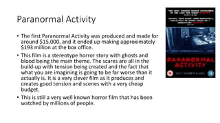 Paranormal Activity
• The first Paranormal Activity was produced and made for
around $15,000, and it ended up making appro...