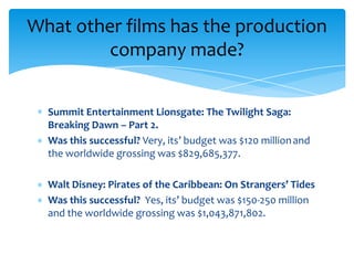 Summit Entertainment Lionsgate: The Twilight Saga:
Breaking Dawn – Part 2.
Was this successful? Very, its’ budget was $120 millionand
the worldwide grossing was $829,685,377.
Walt Disney: Pirates of the Caribbean: On Strangers’ Tides
Was this successful? Yes, its’ budget was $150-250 million
and the worldwide grossing was $1,043,871,802.
What other films has the production
company made?
 