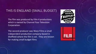 THIS IS ENGLAND (SMALL BUDGET) 
The film was produced by Film 4 productions 
which is owned by Channel Four Television 
Corporation. 
The second producer was Warp Films a small 
independent production company based in 
Sheffield where the film is set. They are known 
for making small budget films 
 