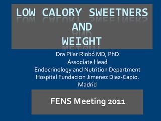 LOW CALORY SWEETNERS
         AND
       WEIGHT
          Dra Pilar Riobó MD, PhD
              Associate Head
  Endocrinology and Nutrition Department
  Hospital Fundacion Jimenez Diaz-Capio.
                   Madrid

       FENS Meeting 2011
 