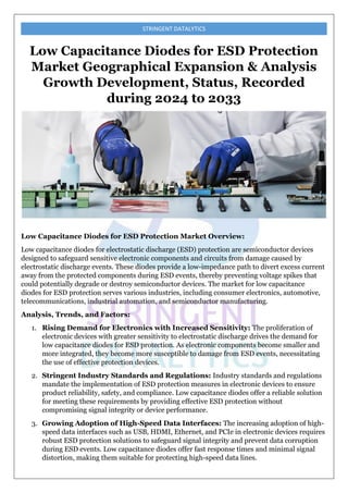 STRINGENT DATALYTICS
Low Capacitance Diodes for ESD Protection
Market Geographical Expansion & Analysis
Growth Development, Status, Recorded
during 2024 to 2033
Low Capacitance Diodes for ESD Protection Market Overview:
Low capacitance diodes for electrostatic discharge (ESD) protection are semiconductor devices
designed to safeguard sensitive electronic components and circuits from damage caused by
electrostatic discharge events. These diodes provide a low-impedance path to divert excess current
away from the protected components during ESD events, thereby preventing voltage spikes that
could potentially degrade or destroy semiconductor devices. The market for low capacitance
diodes for ESD protection serves various industries, including consumer electronics, automotive,
telecommunications, industrial automation, and semiconductor manufacturing.
Analysis, Trends, and Factors:
1. Rising Demand for Electronics with Increased Sensitivity: The proliferation of
electronic devices with greater sensitivity to electrostatic discharge drives the demand for
low capacitance diodes for ESD protection. As electronic components become smaller and
more integrated, they become more susceptible to damage from ESD events, necessitating
the use of effective protection devices.
2. Stringent Industry Standards and Regulations: Industry standards and regulations
mandate the implementation of ESD protection measures in electronic devices to ensure
product reliability, safety, and compliance. Low capacitance diodes offer a reliable solution
for meeting these requirements by providing effective ESD protection without
compromising signal integrity or device performance.
3. Growing Adoption of High-Speed Data Interfaces: The increasing adoption of high-
speed data interfaces such as USB, HDMI, Ethernet, and PCIe in electronic devices requires
robust ESD protection solutions to safeguard signal integrity and prevent data corruption
during ESD events. Low capacitance diodes offer fast response times and minimal signal
distortion, making them suitable for protecting high-speed data lines.
 