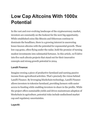 Low Cap Altcoins With 1000x
Potential
In the vast and ever-evolving landscape of the cryptocurrency market,
investors are constantly on the lookout for the next big opportunity.
While established coins like Bitcoin and Ethereum continue to
dominate the headlines, there is a growing interest in uncovering
lesser-known altcoins with the potential for exponential growth. These
low-cap gems, often flying under the radar, hold the promise of turning
modest investments into substantial fortunes. In this article, we’ll delve
into five such altcoin projects that stand out for their innovative
concepts and strong growth potential in 2024.
LandX Finance:
Imagine owning a piece of productive farmland and earning passive
income from agricultural activities. That’s precisely the vision behind
LandX Finance. By leveraging blockchain technology, LandX Finance
allows investors to tokenize farmland, providing farmers with easier
access to funding while enabling investors to share in the profits. While
the project offers sustainable yields and drives mainstream adoption of
blockchain in agriculture, potential risks include undisclosed market
cap and regulatory uncertainties.
LayerAI:
 