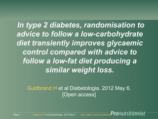 In type 2 diabetes, randomisation to
  advice to follow a low-carbohydrate
  diet transiently improves glycaemic
    control compared with advice to
    follow a low-fat diet producing a
           similar weight loss.

         Guldbrand H et al Diabetologia. 2012 May 6.
                       [Open access]


Page 1     Guldbrand H et al Diabetologia. 2012 May 6   http://twitter.com/pronutritionist
 