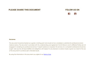 PLEASE SHARE THIS DOCUMENT                                                                        FOLOW US ON




Disclaimer:


This document should be treated as a guide or starting point and should not be considered a substitute for professional and/or
medical advice. The document is provided with the understanding and agreement that Art Branch and its Affiliated Parties are not
engaged in rendering any professional services. If expert assistance is required, the services of a competent professional should be
sought. User assumes all responsibilities and obligations with respect to any decisions or advice made or given as a result of the use
of the document to achieve User’s intended results.


By using the information in this document you agree to our Terms of Use.
 