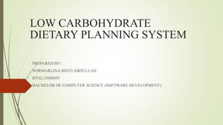 LOW CARBOHYDRATE
DIETARY PLANNING SYSTEM
PREPARED BY :
NORMARLINA BINTI ABDULLAH
BTAL15040895
BACHELOR OF COMPUTER SCIENCE (SOFTWARE DEVELOPMENT)
 