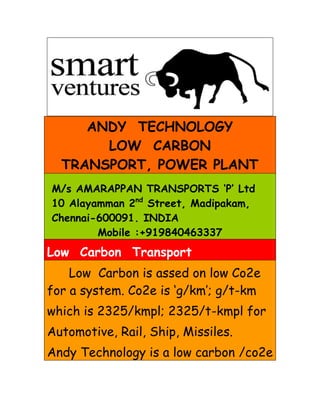 ANDY TECHNOLOGY
       LOW CARBON
  TRANSPORT, POWER PLANT
M/s AMARAPPAN TRANSPORTS ‘P’ Ltd
10 Alayamman 2nd Street, Madipakam,
Chennai-600091. INDIA
        Mobile :+919840463337
Low Carbon Transport
    Low Carbon is assed on low Co2e
for a system. Co2e is ‘g/km’; g/t-km
which is 2325/kmpl; 2325/t-kmpl for
Automotive, Rail, Ship, Missiles.
Andy Technology is a low carbon /co2e
 