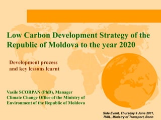 Low Carbon Development Strategy of the Republic of Moldova to the year 2020 Development process and key lessons learnt  Vasile SCORPAN (PhD), Manager Climate Change Office of the Ministry of Environment of the Republic of Moldova Side Event, Thursday 9 June 2011,  RAIL, Ministry of Transport, Bonn 