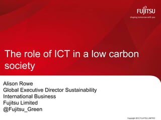 The role of ICT in a low carbon
society
Alison Rowe
Global Executive Director Sustainability
International Business
Fujitsu Limited
@Fujitsu_Green
                                           Copyright 2012 FUJITSU LIMITED
 