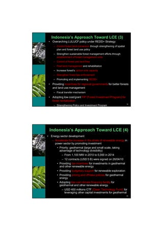 Indonesia’s Approach Toward LCE (3)
    •    Overarching LULUCF policy under REDD+ Strategy
          – Control forest land conversion through strengthening of spatial
            plan and forest land use policy
          – Strengthen sustainable forest management efforts through
            establishment of forest management units
          – Control of forest and land fires
          – Peat land management and rehabilitation
          – Increase forest’s carbon sink capacity
          – Strengthen forest law enforcement
          – Promoting and implementing REDD+
    •    Providing incentives for regional governments for better forests
         and land use management
          – Fiscal transfer mechanism
    •    Adopting low cost/grant FIP (Forest Investment Program) for
         forest revitalization
                                                                              19
          – Strengthening Policy and Investment Program




    Indonesia’s Approach Toward LCE (4)
•       Energy sector development
        – Accelerate the increase in the share of renewable energy in
          power sector by promoting investment
             • Priority: geothermal (large and small scale, taking
               advantage of technology divisibility)
                 – From 1,100 MW in 2010 to 5,000 in 2014
                 – 12 contracts (USD 5 B) were signed on 26/04/10
             • Providing tax incentives for investments in geothermal
               and other renewable energy
             • Providing budgetary support for renewable exploration
             • Providing pricing and off-take policies for geothermal
               energy
             • Adopting low cost climate financing facility for
               geothermal and other renewable energy.
                 – USD 400 millions CTF (Clean Technology Fund) for
                   leveraging other capital investments for geothermal
                                                                              20
 