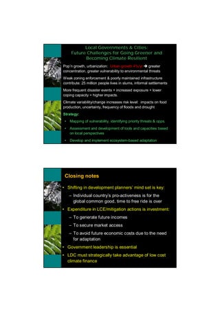 Local Governments & Cities:
          Future Challenges for Going Greener and
                Becoming Climate Resilient
•   Pop’n growth, urbanization: Urban growth 4%/yr è greater
    concentration, greater vulnerability to environmental threats
•   Weak zoning enforcement & poorly maintained infrastructure
    contribute: 25 million people lives in slums, informal settlements
•   More frequent disaster events + increased exposure + lower
    coping capacity = higher impacts.
•   Climate variability/change increases risk level: impacts on food
    production, uncertainty, frequency of floods and drought
•   Strategy:
     •   Mapping of vulnerability, identifying priority threats & opps.
     •   Assessment and development of tools and capacities based
         on local perspectives
     •   Develop and implement ecosystem-based adaptation




     Closing notes

    • Shifting in development planners’ mind set is key:
         – Individual country’s pro-activeness is for the
           global common good, time to free ride is over
    • Expenditure in LCE/mitigation actions is investment:
         – To generate future incomes
         – To secure market access
         – To avoid future economic costs due to the need
           for adaptation
    • Government leadership is essential
    • LDC must strategically take advantage of low cost
      climate finance
 
