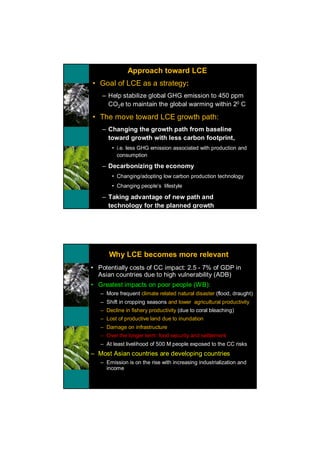 Approach toward LCE
• Goal of LCE as a strategy:
   – Help stabilize global GHG emission to 450 ppm
     CO2e to maintain the global warming within 20 C

• The move toward LCE growth path:
   – Changing the growth path from baseline
     toward growth with less carbon footprint,
       • i.e. less GHG emission associated with production and
         consumption

   – Decarbonizing the economy
       • Changing/adopting low carbon production technology
       • Changing people’s lifestyle

   – Taking advantage of new path and
     technology for the planned growth




      Why LCE becomes more relevant
• Potentially costs of CC impact: 2.5 - 7% of GDP in
  Asian countries due to high vulnerability (ADB)
• Greatest impacts on poor people (WB):
   – More frequent climate related natural disaster (flood, draught)
   – Shift in cropping seasons and lower agricultural productivity
   – Decline in fishery productivity (due to coral bleaching)
   – Lost of productive land due to inundation
   – Damage on infrastructure
   – Over the longer term: food security and settlement
   – At least livelihood of 500 M people exposed to the CC risks
– Most Asian countries are developing countries
   – Emission is on the rise with increasing industrialization and
     income
 