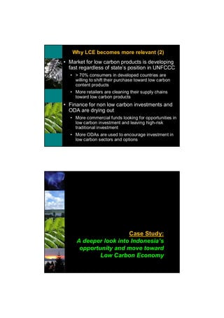 Why LCE becomes more relevant (2)
• Market for low carbon products is developing
  fast regardless of state’s position in UNFCCC
  • > 70% consumers in developed countries are
    willing to shift their purchase toward low carbon
    content products
  • More retailers are cleaning their supply chains
    toward low carbon products
• Finance for non low carbon investments and
  ODA are drying out
  • More commercial funds looking for opportunities in
    low carbon investment and leaving high-risk
    traditional investment
  • More ODAs are used to encourage investment in
    low carbon sectors and options




                       Case Study:
     A deeper look into Indonesia’s
      opportunity and move toward
             Low Carbon Economy
 