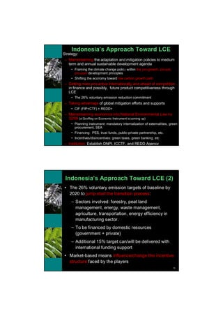 Indonesia’s Approach Toward LCE
•   Strategy:
    – Mainstreaming the adaptation and mitigation policies to medium
      term and annual sustainable development agenda
         • Framing the climate change policy within the pro-growth, pro-job,
           pro-poor development principles
         • Shifting the economy toward low carbon growth path
    – Getting more pro-active internationally and ahead of competition
      in finance and possibly, future product competitiveness through
      LCE
         • The 26% voluntary emission reduction commitment
    – Taking advantage of global mitigation efforts and supports
         • CIF (FIP+CTF) + REDD+
    – Mainstreaming economics into National Environmental Law no
      32/09 (a GovReg on Economic Instrument is coming up)
         • Planning instrument: mandatory internalization of externalities, green
           procurement, SEA
         • Financing: PES, trust funds, public-private partnership, etc.
         • Incentives/disincentives: green taxes, green banking, etc
    – Institution: Establish DNPI, ICCTF, and REDD Agency




     Indonesia’s Approach Toward LCE (2)
    • The 26% voluntary emission targets of baseline by
      2020 to jump start the transition process:
         – Sectors involved: forestry, peat land
           management, energy, waste management,
           agriculture, transportation, energy efficiency in
           manufacturing sector.
         – To be financed by domestic resources
           (government + private)
         – Additional 15% target can/will be delivered with
           international funding support
    • Market-based means influence/change the incentive
      structure faced by the players
                                                                               16
 