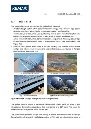 -10- 30920477-Consulting 09-1605
2.2.1 State of the art
Four major solar-thermal technologies can be identified, these are:
- Parabolic trough system, which concentrates solar energy onto a receiver pipe located
along the focal line of a trough collector (one axis tracking), see Figure 2(a).
- Central receiver system, which uses sun tracking mirrors, called heliostats to reflect solar
energy onto a receiver/heat exchanger located on top of a tower, see Figure 2(b).
- Linear fresnel reflectors, which concentrates solar energy onto a stationary receiver pipe
located along the focal line of a series of essentially flat mirrors (one axis tracking) , see
Figure 2(c).
- Parabolic dish system, which uses a two axis tracking dish reflector to concentrate
sunlight onto either a receiver/engine or a receiver/heat exchanger mounted at the focal
point of the dish, see Figure 2(d).
(a) Parabolic trough collectors (b) Heliostats and central receiver
(c) Linear fresnel reflectors (d) Parabolic dishes with stirling motors
Figure 2 Main CSP concepts for large and small scale generation
CSP plants function similar to centralised conventional power plants in terms of grid
integration as there is first, second and third level control of a CSP plant. This eases the
integration of such large-scale plants into the grid.
CSP plants using parabolic troughs are already a reliable and demonstrated technology.
Several plants, with an overall installed power close to 2000 MW, are either in construction or
 