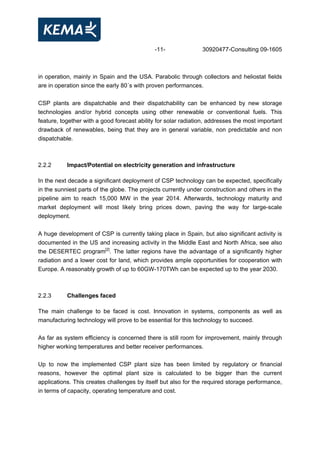 -11- 30920477-Consulting 09-1605
in operation, mainly in Spain and the USA. Parabolic through collectors and heliostat fields
are in operation since the early 80´s with proven performances.
CSP plants are dispatchable and their dispatchability can be enhanced by new storage
technologies and/or hybrid concepts using other renewable or conventional fuels. This
feature, together with a good forecast ability for solar radiation, addresses the most important
drawback of renewables, being that they are in general variable, non predictable and non
dispatchable.
2.2.2 Impact/Potential on electricity generation and infrastructure
In the next decade a significant deployment of CSP technology can be expected, specifically
in the sunniest parts of the globe. The projects currently under construction and others in the
pipeline aim to reach 15,000 MW in the year 2014. Afterwards, technology maturity and
market deployment will most likely bring prices down, paving the way for large-scale
deployment.
A huge development of CSP is currently taking place in Spain, but also significant activity is
documented in the US and increasing activity in the Middle East and North Africa, see also
the DESERTEC program[2]
. The latter regions have the advantage of a significantly higher
radiation and a lower cost for land, which provides ample opportunities for cooperation with
Europe. A reasonably growth of up to 60GW-170TWh can be expected up to the year 2030.
2.2.3 Challenges faced
The main challenge to be faced is cost. Innovation in systems, components as well as
manufacturing technology will prove to be essential for this technology to succeed.
As far as system efficiency is concerned there is still room for improvement, mainly through
higher working temperatures and better receiver performances.
Up to now the implemented CSP plant size has been limited by regulatory or financial
reasons, however the optimal plant size is calculated to be bigger than the current
applications. This creates challenges by itself but also for the required storage performance,
in terms of capacity, operating temperature and cost.
 