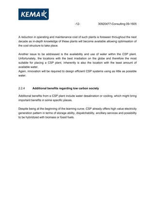 -12- 30920477-Consulting 09-1605
A reduction in operating and maintenance cost of such plants is foreseen throughout the next
decade as in-depth knowledge of these plants will become available allowing optimisation of
the cost structure to take place.
Another issue to be addressed is the availability and use of water within the CSP plant.
Unfortunately, the locations with the best irradiation on the globe and therefore the most
suitable for placing a CSP plant, inherently is also the location with the least amount of
available water.
Again, innovation will be required to design efficient CSP systems using as little as possible
water.
2.2.4 Additional benefits regarding low carbon society
Additional benefits from a CSP plant include water desalination or cooling, which might bring
important benefits in some specific places.
Despite being at the beginning of the learning curve, CSP already offers high value electricity
generation pattern in terms of storage ability, dispatchability, ancillary services and possibility
to be hybridized with biomass or fossil fuels.
 
