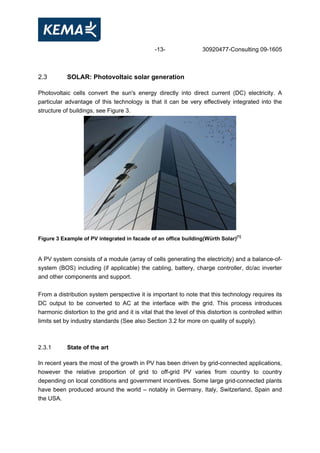 -13- 30920477-Consulting 09-1605
2.3 SOLAR: Photovoltaic solar generation
Photovoltaic cells convert the sun's energy directly into direct current (DC) electricity. A
particular advantage of this technology is that it can be very effectively integrated into the
structure of buildings, see Figure 3.
Figure 3 Example of PV integrated in facade of an office building(Würth Solar)[1]
A PV system consists of a module (array of cells generating the electricity) and a balance-of-
system (BOS) including (if applicable) the cabling, battery, charge controller, dc/ac inverter
and other components and support.
From a distribution system perspective it is important to note that this technology requires its
DC output to be converted to AC at the interface with the grid. This process introduces
harmonic distortion to the grid and it is vital that the level of this distortion is controlled within
limits set by industry standards (See also Section 3.2 for more on quality of supply).
2.3.1 State of the art
In recent years the most of the growth in PV has been driven by grid-connected applications,
however the relative proportion of grid to off-grid PV varies from country to country
depending on local conditions and government incentives. Some large grid-connected plants
have been produced around the world – notably in Germany, Italy, Switzerland, Spain and
the USA.
 